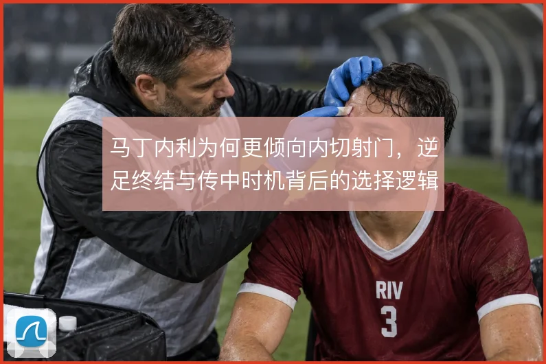马丁内利为何更倾向内切射门，逆足终结与传中时机背后的选择逻辑