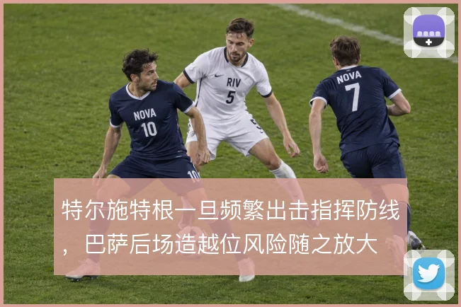 特尔施特根一旦频繁出击指挥防线，巴萨后场造越位风险随之放大