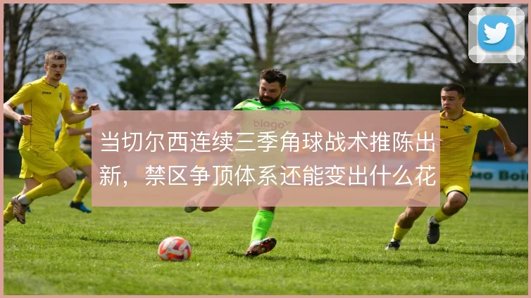 当切尔西连续三季角球战术推陈出新，禁区争顶体系还能变出什么花样