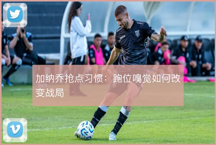 加纳乔抢点习惯:跑位嗅觉如何改变战局