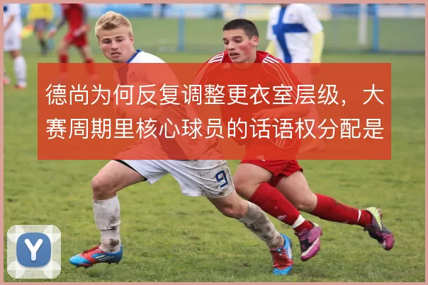 德尚为何反复调整更衣室层级,大赛周期里核心球员的话语权分配是关键