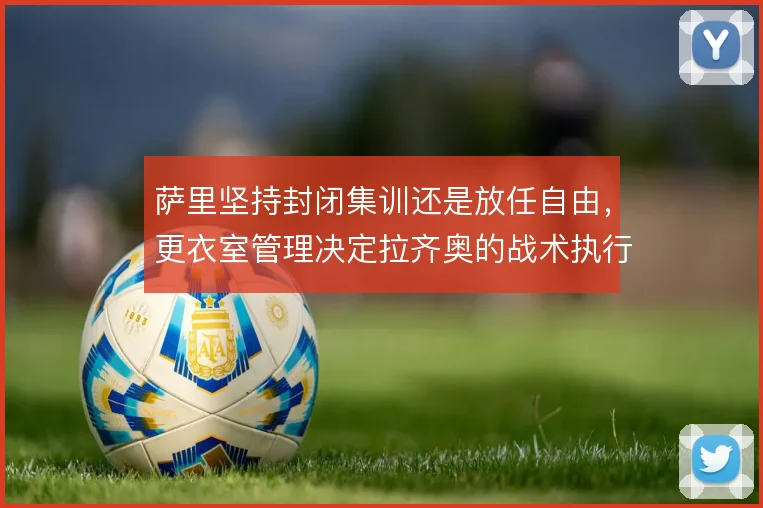 萨里坚持封闭集训还是放任自由，更衣室管理决定拉齐奥的战术执行下限
