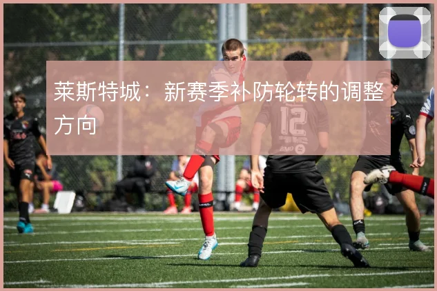 莱斯特城：新赛季补防轮转的调整方向