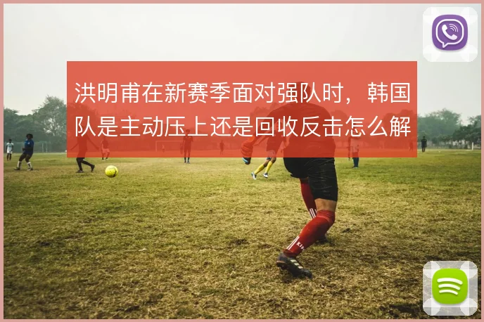 洪明甫在新赛季面对强队时，韩国队是主动压上还是回收反击怎么解