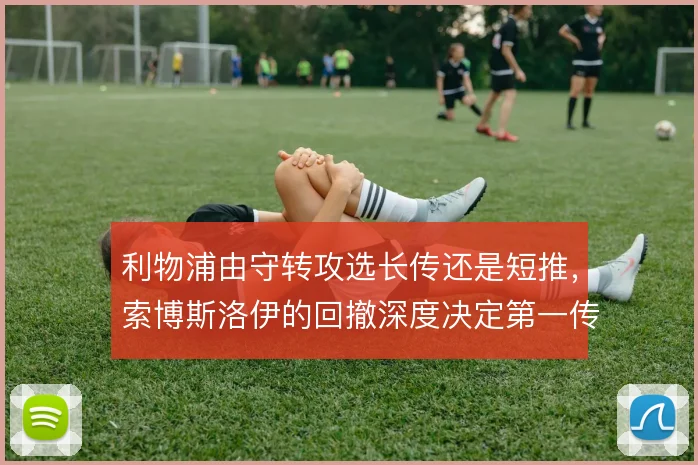 利物浦由守转攻选长传还是短推,索博斯洛伊的回撤深度决定第一传方向