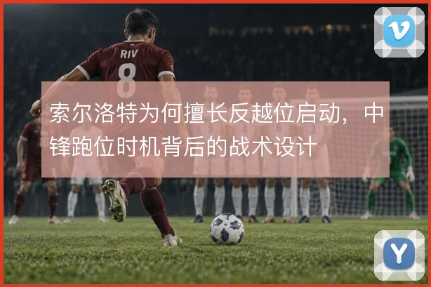索尔洛特为何擅长反越位启动，中锋跑位时机背后的战术设计