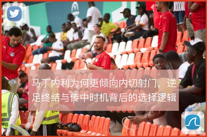 马丁内利为何更倾向内切射门,逆足终结与传中时机背后的选择逻辑