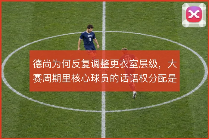 德尚为何反复调整更衣室层级，大赛周期里核心球员的话语权分配是关键