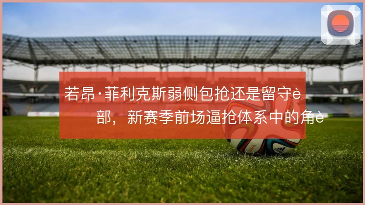 若昂·菲利克斯弱侧包抢还是留守肋部，新赛季前场逼抢体系中的角色取舍
