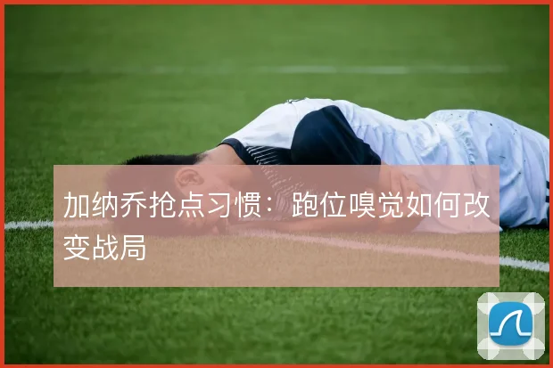 加纳乔抢点习惯：跑位嗅觉如何改变战局